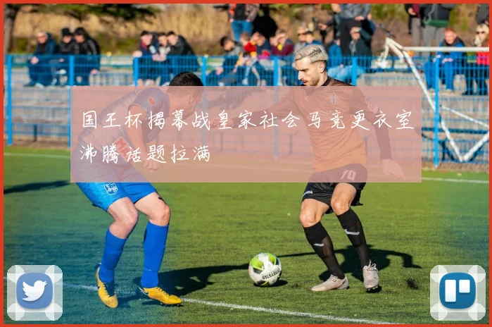 国王杯揭幕战皇家社会马竞更衣室沸腾话题拉满