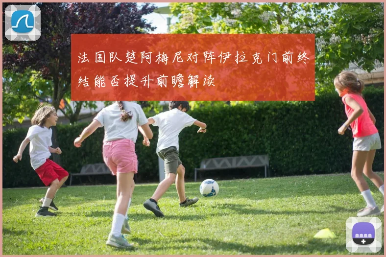 法国队楚阿梅尼对阵伊拉克门前终结能否提升前瞻解读