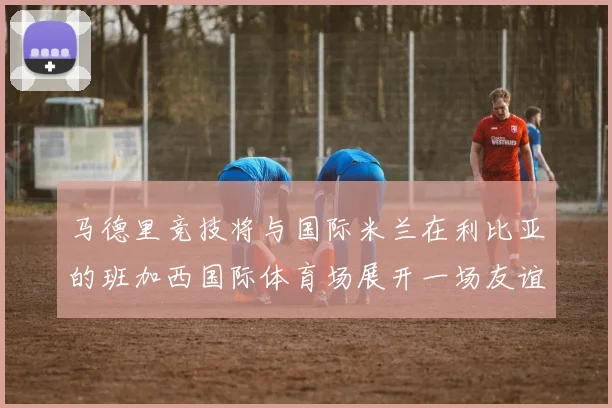 马德里竞技将与国际米兰在利比亚的班加西国际体育场展开一场友谊赛