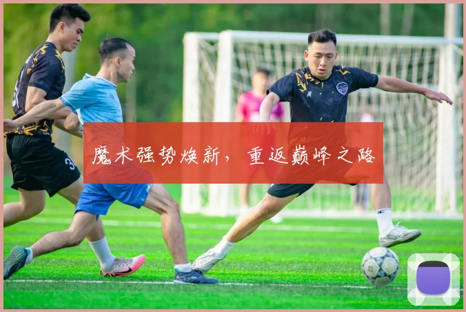 魔术强势焕新，重返巅峰之路