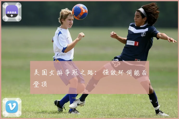 美国女排争冠之路：强敌环伺能否登顶