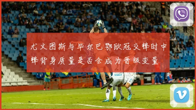 尤文图斯与毕尔巴鄂欧冠交锋时中锋背身质量是否会成为晋级变量