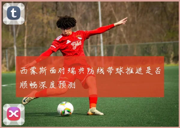 西蒙斯面对瑞典防线带球推进是否顺畅深度预测