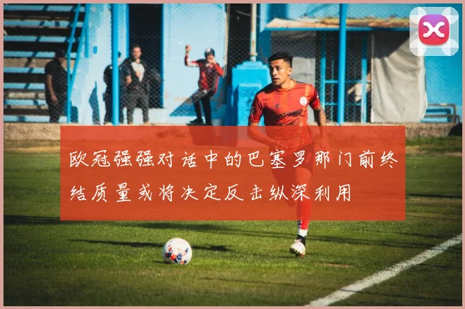 欧冠强强对话中的巴塞罗那门前终结质量或将决定反击纵深利用