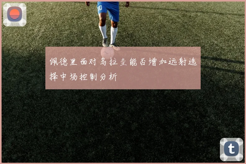 佩德里面对乌拉圭能否增加远射选择中场控制分析
