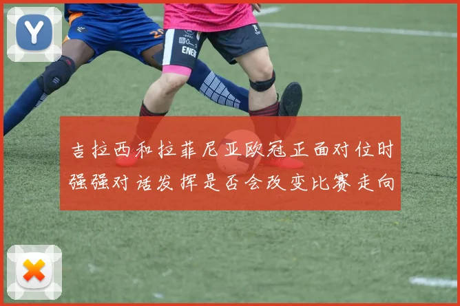 吉拉西和拉菲尼亚欧冠正面对位时强强对话发挥是否会改变比赛走向