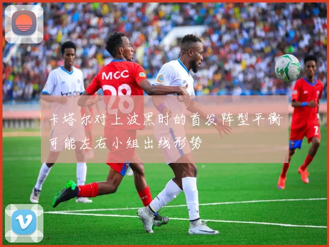 卡塔尔对上波黑时的首发阵型平衡可能左右小组出线形势