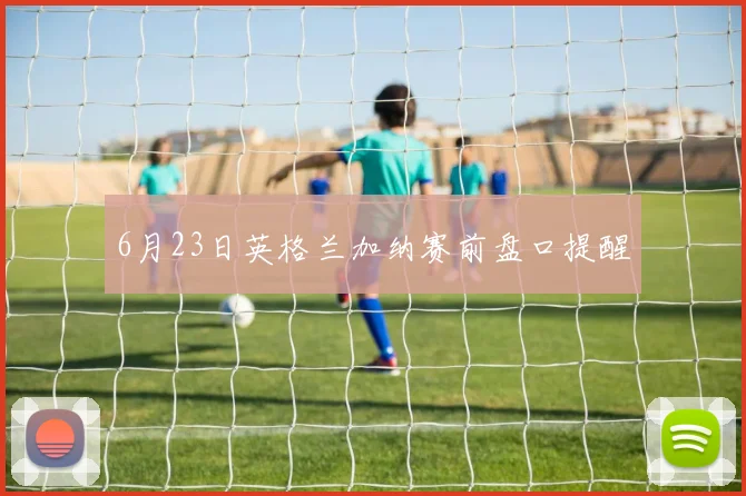 6月23日英格兰加纳赛前盘口提醒