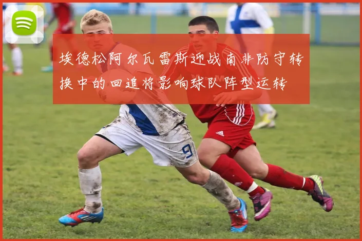 埃德松阿尔瓦雷斯迎战南非防守转换中的回追将影响球队阵型运转