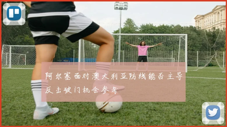 阿尔塞面对澳大利亚防线能否主导反击破门机会参考