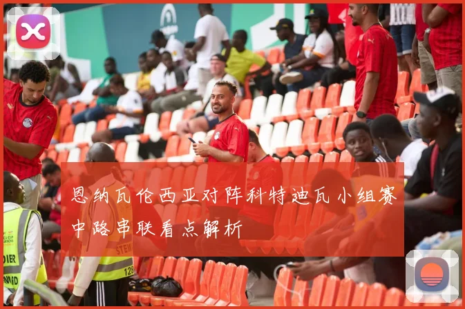 恩纳瓦伦西亚对阵科特迪瓦小组赛中路串联看点解析