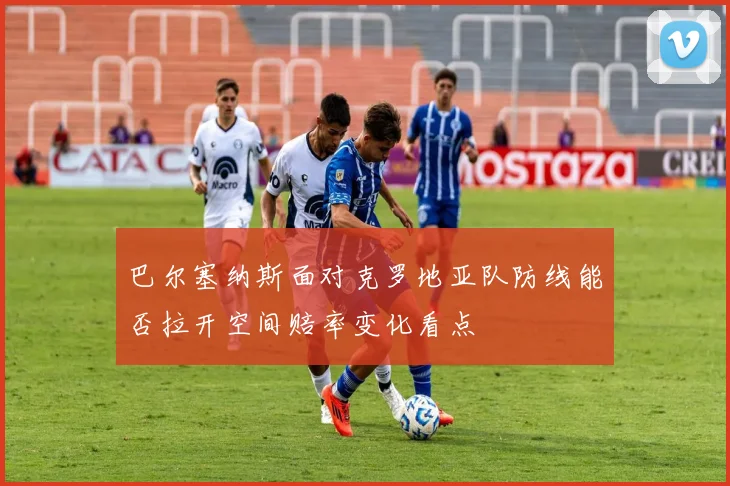 巴尔塞纳斯面对克罗地亚队防线能否拉开空间赔率变化看点