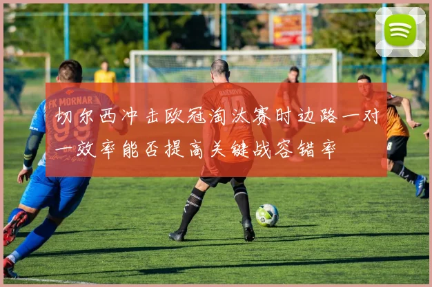 切尔西冲击欧冠淘汰赛时边路一对一效率能否提高关键战容错率