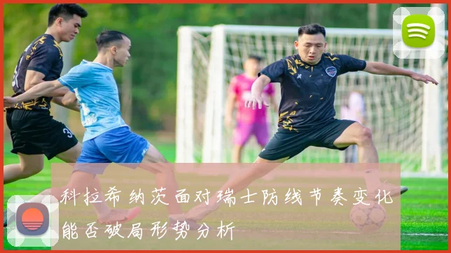科拉希纳茨面对瑞士防线节奏变化能否破局形势分析